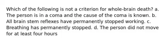 Which of the following is not a criterion for whole-brain death? a. The person is in a coma and the cause of the coma is known. b. All brain stem reflexes have permanently stopped working. c. Breathing has permanently stopped. d. The person did not move for at least four hours