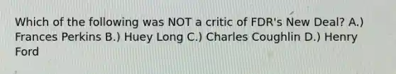 Which of the following was NOT a critic of FDR's New Deal? A.) Frances Perkins B.) Huey Long C.) Charles Coughlin D.) Henry Ford