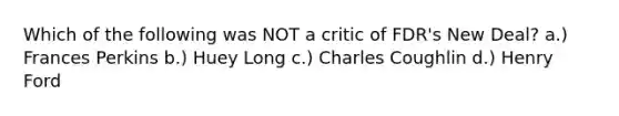 Which of the following was NOT a critic of FDR's New Deal? a.) Frances Perkins b.) Huey Long c.) Charles Coughlin d.) Henry Ford