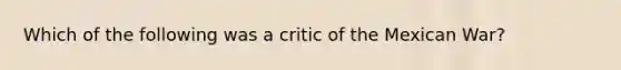 Which of the following was a critic of the Mexican War?