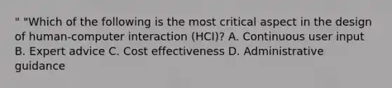 " "Which of the following is the most critical aspect in the design of human-computer interaction (HCI)? A. Continuous user input B. Expert advice C. Cost effectiveness D. Administrative guidance