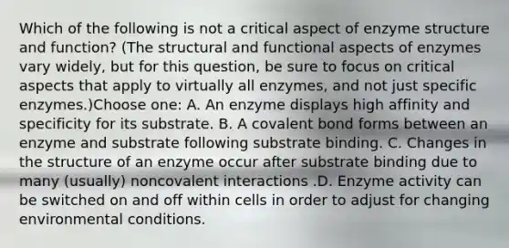 Which of the following is not a critical aspect of enzyme structure and function? (The structural and functional aspects of enzymes vary widely, but for this question, be sure to focus on critical aspects that apply to virtually all enzymes, and not just specific enzymes.)Choose one: A. An enzyme displays high affinity and specificity for its substrate. B. A covalent bond forms between an enzyme and substrate following substrate binding. C. Changes in the structure of an enzyme occur after substrate binding due to many (usually) noncovalent interactions .D. Enzyme activity can be switched on and off within cells in order to adjust for changing environmental conditions.