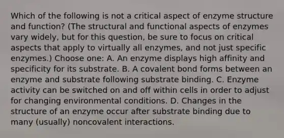 Which of the following is not a critical aspect of enzyme structure and function? (The structural and functional aspects of enzymes vary widely, but for this question, be sure to focus on critical aspects that apply to virtually all enzymes, and not just specific enzymes.) Choose one: A. An enzyme displays high affinity and specificity for its substrate. B. A covalent bond forms between an enzyme and substrate following substrate binding. C. Enzyme activity can be switched on and off within cells in order to adjust for changing environmental conditions. D. Changes in the structure of an enzyme occur after substrate binding due to many (usually) noncovalent interactions.