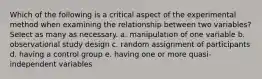 Which of the following is a critical aspect of the experimental method when examining the relationship between two variables? Select as many as necessary. a. manipulation of one variable b. observational study design c. random assignment of participants d. having a control group e. having one or more quasi-independent variables