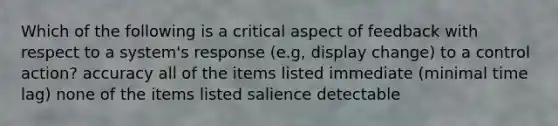 Which of the following is a critical aspect of feedback with respect to a system's response (e.g, display change) to a control action? accuracy all of the items listed immediate (minimal time lag) none of the items listed salience detectable