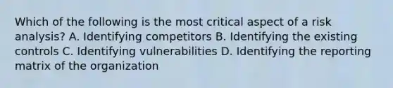 Which of the following is the most critical aspect of a risk analysis? A. Identifying competitors B. Identifying the existing controls C. Identifying vulnerabilities D. Identifying the reporting matrix of the organization