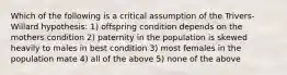 Which of the following is a critical assumption of the Trivers-Willard hypothesis: 1) offspring condition depends on the mothers condition 2) paternity in the population is skewed heavily to males in best condition 3) most females in the population mate 4) all of the above 5) none of the above