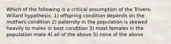 Which of the following is a critical assumption of the Trivers-Willard hypothesis: 1) offspring condition depends on the mothers condition 2) paternity in the population is skewed heavily to males in best condition 3) most females in the population mate 4) all of the above 5) none of the above