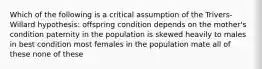 Which of the following is a critical assumption of the Trivers-Willard hypothesis: offspring condition depends on the mother's condition paternity in the population is skewed heavily to males in best condition most females in the population mate all of these none of these