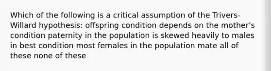 Which of the following is a critical assumption of the Trivers-Willard hypothesis: offspring condition depends on the mother's condition paternity in the population is skewed heavily to males in best condition most females in the population mate all of these none of these