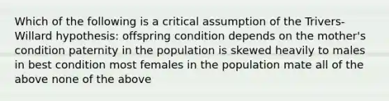 Which of the following is a critical assumption of the Trivers-Willard hypothesis: offspring condition depends on the mother's condition paternity in the population is skewed heavily to males in best condition most females in the population mate all of the above none of the above