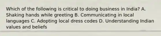 Which of the following is critical to doing business in India? A. Shaking hands while greeting B. Communicating in local languages C. Adopting local dress codes D. Understanding Indian values and beliefs