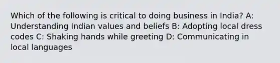 Which of the following is critical to doing business in India? A: Understanding Indian values and beliefs B: Adopting local dress codes C: Shaking hands while greeting D: Communicating in local languages