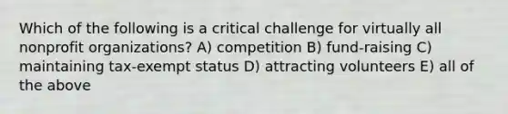 Which of the following is a critical challenge for virtually all nonprofit organizations? A) competition B) fund-raising C) maintaining tax-exempt status D) attracting volunteers E) all of the above