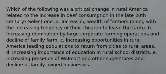 Which of the following was a critical change in rural America related to the increase in beef consumption in the late 20th century? Select one: a. Increasing wealth of farmers (along with the increasing tendency of their children to leave the farm). b. Increasing domination by large corporate farming operations and decline of family farm. c. Increasing opportunities in rural America leading populations to return from cities to rural areas. d. Increasing importance of education in rural school districts. e. Increasing presence of Walmart and other superstores and decline of family owned businesses.