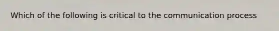 Which of the following is critical to the communication process