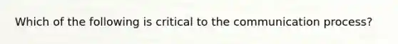 Which of the following is critical to the communication process?