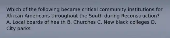 Which of the following became critical community institutions for <a href='https://www.questionai.com/knowledge/kktT1tbvGH-african-americans' class='anchor-knowledge'>african americans</a> throughout the South during Reconstruction? A. Local boards of health B. Churches C. New black colleges D. City parks