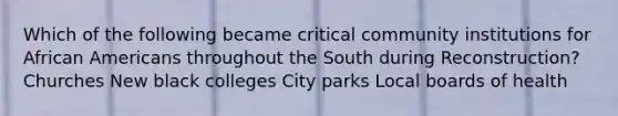 Which of the following became critical community institutions for African Americans throughout the South during Reconstruction? Churches New black colleges City parks Local boards of health