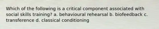 Which of the following is a critical component associated with social skills training? a. behavioural rehearsal b. biofeedback c. transference d. classical conditioning