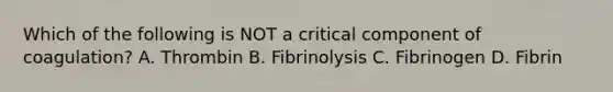 Which of the following is NOT a critical component of coagulation? A. Thrombin B. Fibrinolysis C. Fibrinogen D. Fibrin