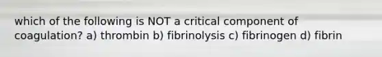 which of the following is NOT a critical component of coagulation? a) thrombin b) fibrinolysis c) fibrinogen d) fibrin