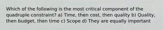 Which of the following is the most critical component of the quadruple constraint? a) Time, then cost, then quality b) Quality, then budget, then time c) Scope d) They are equally important