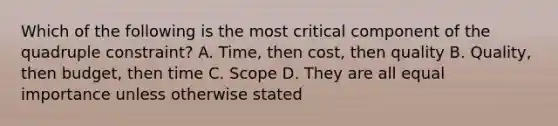 Which of the following is the most critical component of the quadruple constraint? A. Time, then cost, then quality B. Quality, then budget, then time C. Scope D. They are all equal importance unless otherwise stated