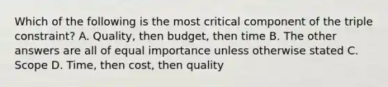 Which of the following is the most critical component of the triple constraint? A. Quality, then budget, then time B. The other answers are all of equal importance unless otherwise stated C. Scope D. Time, then cost, then quality