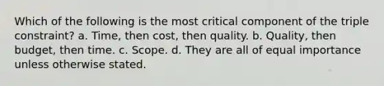 Which of the following is the most critical component of the triple constraint? a. Time, then cost, then quality. b. Quality, then budget, then time. c. Scope. d. They are all of equal importance unless otherwise stated.