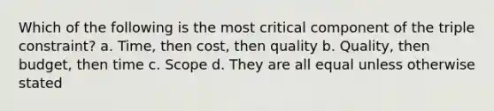 Which of the following is the most critical component of the triple constraint? a. Time, then cost, then quality b. Quality, then budget, then time c. Scope d. They are all equal unless otherwise stated