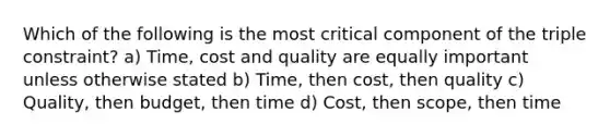 Which of the following is the most critical component of the triple constraint? a) Time, cost and quality are equally important unless otherwise stated b) Time, then cost, then quality c) Quality, then budget, then time d) Cost, then scope, then time