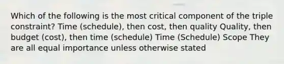 Which of the following is the most critical component of the triple constraint? Time (schedule), then cost, then quality Quality, then budget (cost), then time (schedule) Time (Schedule) Scope They are all equal importance unless otherwise stated