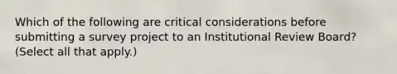 Which of the following are critical considerations before submitting a survey project to an Institutional Review Board? (Select all that apply.)