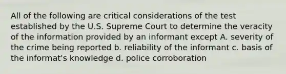 All of the following are critical considerations of the test established by the U.S. Supreme Court to determine the veracity of the information provided by an informant except A. severity of the crime being reported b. reliability of the informant c. basis of the informat's knowledge d. police corroboration