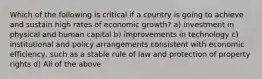 Which of the following is critical if a country is going to achieve and sustain high rates of economic growth? a) investment in physical and human capital b) improvements in technology c) institutional and policy arrangements consistent with economic efficiency, such as a stable rule of law and protection of property rights d) All of the above