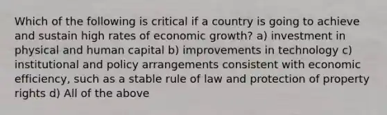 Which of the following is critical if a country is going to achieve and sustain high rates of economic growth? a) investment in physical and human capital b) improvements in technology c) institutional and policy arrangements consistent with economic efficiency, such as a stable rule of law and protection of property rights d) All of the above