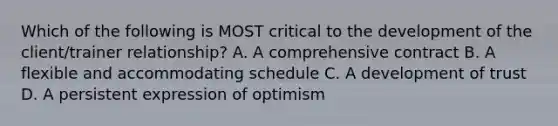 Which of the following is MOST critical to the development of the client/trainer relationship? A. A comprehensive contract B. A flexible and accommodating schedule C. A development of trust D. A persistent expression of optimism