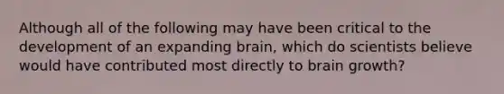 Although all of the following may have been critical to the development of an expanding brain, which do scientists believe would have contributed most directly to brain growth?​