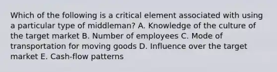 Which of the following is a critical element associated with using a particular type of middleman? A. Knowledge of the culture of the target market B. Number of employees C. Mode of transportation for moving goods D. Influence over the target market E. Cash-flow patterns