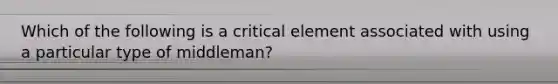 Which of the following is a critical element associated with using a particular type of middleman?