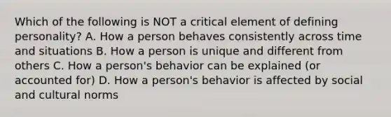 Which of the following is NOT a critical element of defining personality? A. How a person behaves consistently across time and situations B. How a person is unique and different from others C. How a person's behavior can be explained (or accounted for) D. How a person's behavior is affected by social and cultural norms