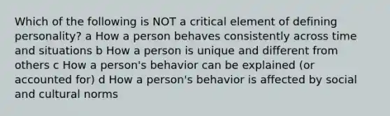 Which of the following is NOT a critical element of defining personality? a How a person behaves consistently across time and situations b How a person is unique and different from others c How a person's behavior can be explained (or accounted for) d How a person's behavior is affected by social and cultural norms