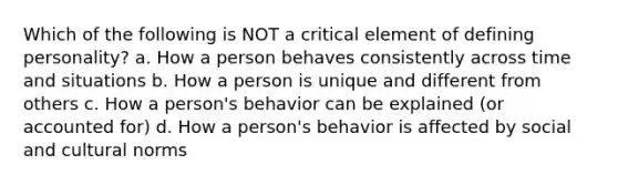 Which of the following is NOT a critical element of defining personality? a. How a person behaves consistently across time and situations b. How a person is unique and different from others c. How a person's behavior can be explained (or accounted for) d. How a person's behavior is affected by social and cultural norms