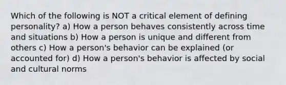 Which of the following is NOT a critical element of defining personality? a) How a person behaves consistently across time and situations b) How a person is unique and different from others c) How a person's behavior can be explained (or accounted for) d) How a person's behavior is affected by social and cultural norms