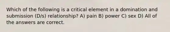 Which of the following is a critical element in a domination and submission (D/s) relationship? A) pain B) power C) sex D) All of the answers are correct.