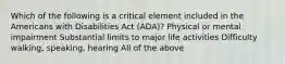 Which of the following is a critical element included in the Americans with Disabilities Act (ADA)? Physical or mental impairment Substantial limits to major life activities Difficulty walking, speaking, hearing All of the above