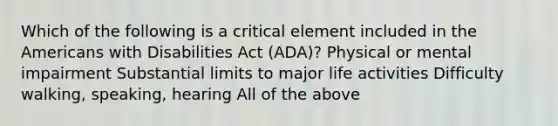 Which of the following is a critical element included in the Americans with Disabilities Act (ADA)? Physical or mental impairment Substantial limits to major life activities Difficulty walking, speaking, hearing All of the above