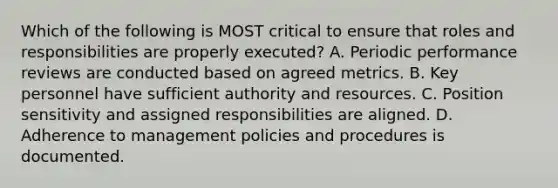 Which of the following is MOST critical to ensure that roles and responsibilities are properly executed? A. Periodic performance reviews are conducted based on agreed metrics. B. Key personnel have sufficient authority and resources. C. Position sensitivity and assigned responsibilities are aligned. D. Adherence to management policies and procedures is documented.