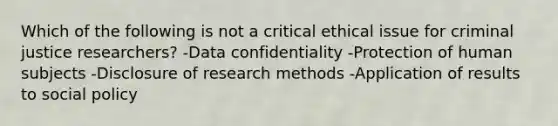 Which of the following is not a critical ethical issue for criminal justice researchers? -Data confidentiality -Protection of human subjects -Disclosure of research methods -Application of results to social policy